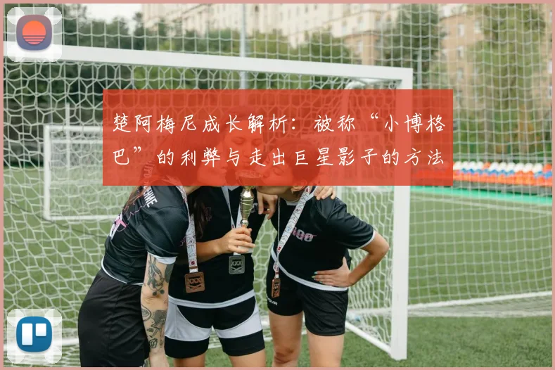 楚阿梅尼成长解析:被称“小博格巴”的利弊与走出巨星影子的方法