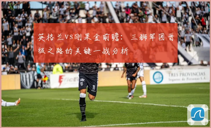 英格兰vs刚果金前瞻:三狮军团晋级之路的关键一战分析