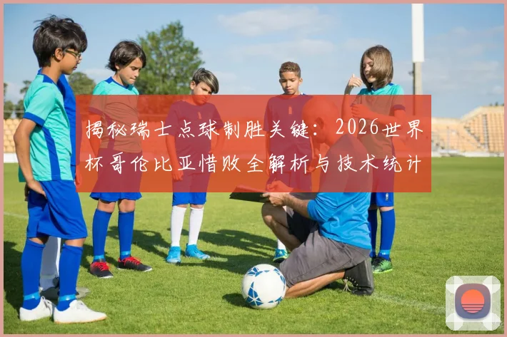 揭秘瑞士点球制胜关键：2026世界杯哥伦比亚惜败全解析与技术统计