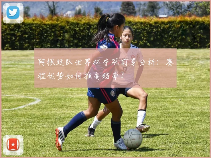 阿根廷队世界杯夺冠前景分析：赛程优势如何推高赔率？