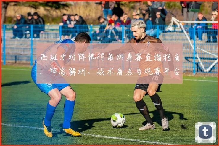 西班牙对阵佛得角热身赛直播指南:阵容解析、战术看点与观赛平台推荐