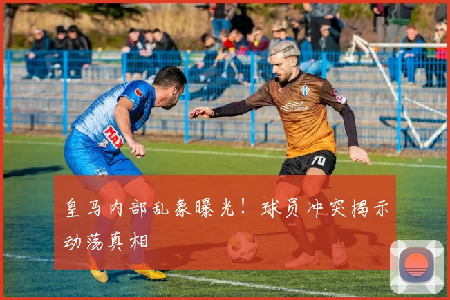 皇马内部乱象曝光！球员冲突揭示动荡真相