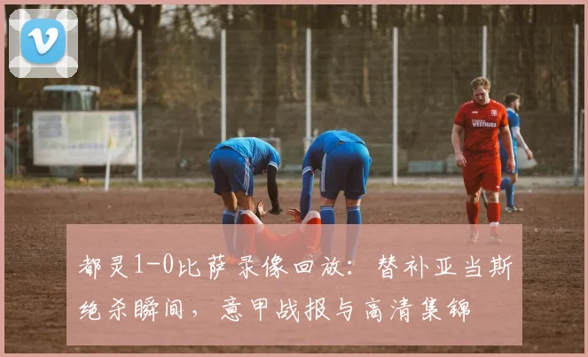 都灵1-0比萨录像回放：替补亚当斯绝杀瞬间，意甲战报与高清集锦